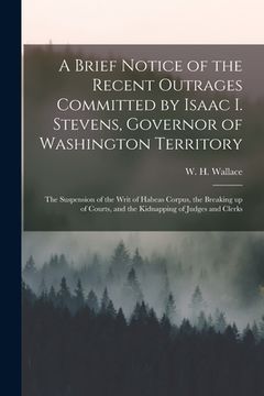 portada A Brief Notice of the Recent Outrages Committed by Isaac I. Stevens, Governor of Washington Territory: the Suspension of the Writ of Habeas Corpus, th (in English)