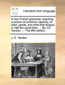 portada a new french grammar, teaching a person of common capacity, to read, speak, and write that tongue, in half the usual time, ... by j.e. tandon, ... t (en Inglés)