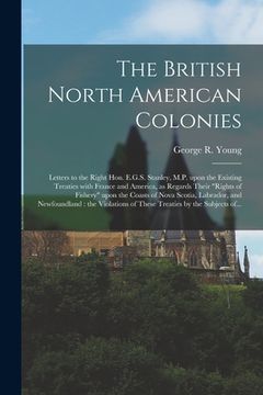 portada The British North American Colonies [microform]: Letters to the Right Hon. E.G.S. Stanley, M.P. Upon the Existing Treaties With France and America, as