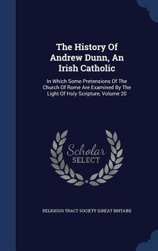 portada The History Of Andrew Dunn, An Irish Catholic: In Which Some Pretensions Of The Church Of Rome Are Examined By The Light Of Holy Scripture, Volume 20 (en Inglés)