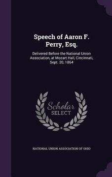 portada Speech of Aaron F. Perry, Esq.: Delivered Before the National Union Association, at Mozart Hall, Cincinnati, Sept. 20, 1864 (en Inglés)