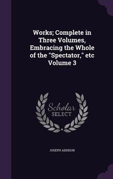 portada Works; Complete in Three Volumes, Embracing the Whole of the "Spectator," etc Volume 3 (in English)
