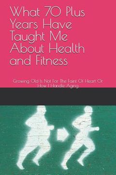 portada What 70 Plus Years Have Taught Me About Health and Fitness: Growing Old Is Not For The Faint Of Heart Or How I Handle Aging (en Inglés)