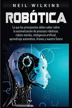 portada Robótica: Lo que los Principiantes Deben Saber Sobre la Automatización de Procesos Robóticos, Robots Móviles, Inteligencia Artificial, Aprendizaje Automático, Drones y Nuestro Futuro