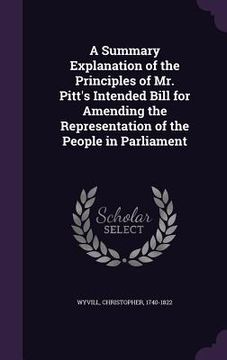 portada A Summary Explanation of the Principles of Mr. Pitt's Intended Bill for Amending the Representation of the People in Parliament (en Inglés)