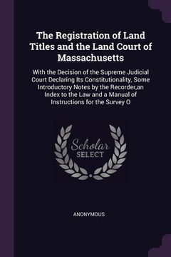 portada The Registration of Land Titles and the Land Court of Massachusetts: With the Decision of the Supreme Judicial Court Declaring Its Constitutionality, (en Inglés)