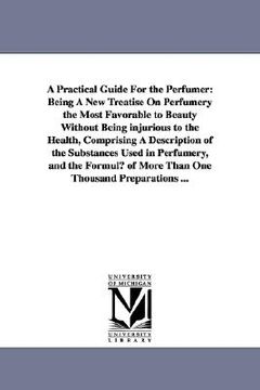 portada a practical guide for the perfumer: being a new treatise on perfumery the most favorable to beauty without being injurious to the health, comprising (en Inglés)