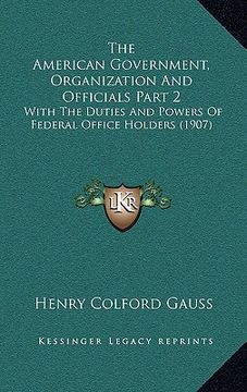 portada the american government, organization and officials part 2: with the duties and powers of federal office holders (1907) (en Inglés)