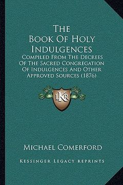portada the book of holy indulgences: compiled from the decrees of the sacred congregation of indulgences and other approved sources (1876) (en Inglés)