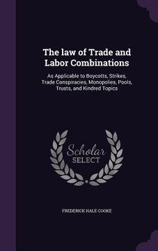 portada The law of Trade and Labor Combinations: As Applicable to Boycotts, Strikes, Trade Conspiracies, Monopolies, Pools, Trusts, and Kindred Topics (en Inglés)