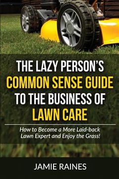 portada The Lazy Person's Common Sense Guide to the Business of Lawn Care: How to Become a More Laid-back Lawn Expert and Enjoy the Grass! (en Inglés)