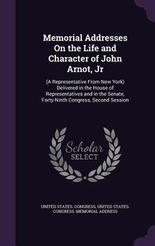 portada Memorial Addresses On the Life and Character of John Arnot, Jr: (A Representative From New York) Delivered in the House of Representatives and in the (en Inglés)