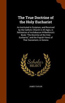 portada The True Doctrine of the Holy Eucharist: As Instituted in Scripture, and Received by the Catholic Church in All Ages, in Refutation of Archdeacon Wilb (en Inglés)