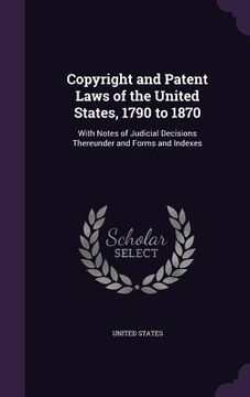portada Copyright and Patent Laws of the United States, 1790 to 1870: With Notes of Judicial Decisions Thereunder and Forms and Indexes (en Inglés)