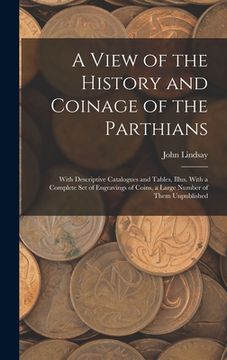 portada A View of the History and Coinage of the Parthians: With Descriptive Catalogues and Tables, Illus. With a Complete Set of Engravings of Coins, a Large (in English)