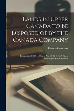 portada Lands in Upper Canada to Be Disposed of by the Canada Company [microform]: Incorporated 1826, Office at No. 13, St. Helen's Place, Bishopsgate Street, (en Inglés)