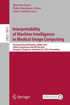 portada Interpretability of Machine Intelligence in Medical Image Computing: 5th International Workshop, IMIMIC 2022, Held in Conjunction with Miccai 2022, Si (en Inglés)