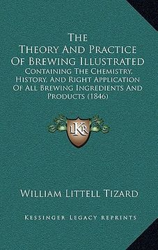portada the theory and practice of brewing illustrated: containing the chemistry, history, and right application of all brewing ingredients and products (1846 (en Inglés)