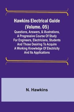 portada Hawkins Electrical Guide (Volume. 05) Questions, Answers, & Illustrations, A progressive course of study for engineers, electricians, students and tho (en Inglés)