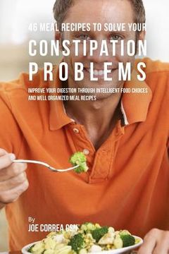 portada 46 Meal Recipes to Solve Your Constipation Problems: Improve Your Digestion through Intelligent Food Choices and Well Organized Meal Recipes (en Inglés)