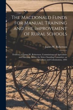 portada The Macdonald Funds for Manual Training and the Improvement of Rural Schools [microform]: Evidence of James W. Robertson, Commissioner of Agriculture (en Inglés)