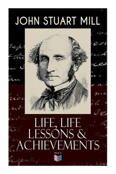 portada John Stuart Mill: Life, Life Lessons & Achievements: Childhood and Early Education, Moral Influences in Early Youth, Youthful Propagandism, Completion (en Inglés)