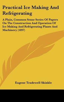 portada practical ice making and refrigerating: a plain, common sense series of papers on the construction and operation of ice making and refrigerating plant (in English)