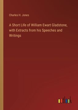portada A Short Life of William Ewart Gladstone, with Extracts from his Speeches and Writings