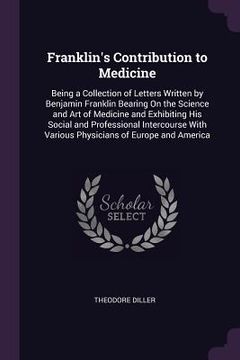 portada Franklin's Contribution to Medicine: Being a Collection of Letters Written by Benjamin Franklin Bearing On the Science and Art of Medicine and Exhibit