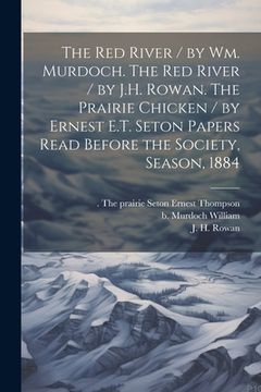 portada The Red River / by Wm. Murdoch. The Red River / by J.H. Rowan. The Prairie Chicken / by Ernest E.T. Seton Papers Read Before the Society, Season, 1884 (in English)