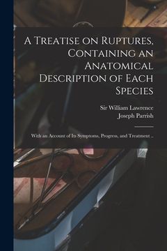 portada A Treatise on Ruptures, Containing an Anatomical Description of Each Species: With an Account of Its Symptoms, Progress, and Treatment .. (en Inglés)