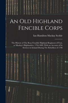 portada An old Highland Fencible Corps: The History of The Reay Fencible Highland Regiment of Foot, or Mackay's Highlanders, 1794-1802, With an Account of its