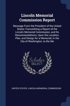 portada Lincoln Memorial Commission Report: Message From the President of the United States Transmitting a Report of the Lincoln Memorial Commission, and Its (en Inglés)
