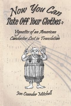 portada Now You Can Take Off Your Clothes: Vignettes of an American Conductor Lost in Translation (en Inglés)
