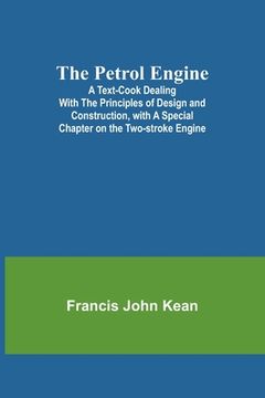 portada The Petrol Engine;A Text-book dealing with the Principles of Design and Construction, with a Special Chapter on the Two-stroke Engine (en Inglés)