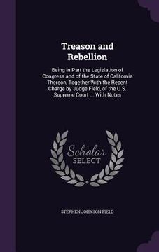 portada Treason and Rebellion: Being in Part the Legislation of Congress and of the State of California Thereon, Together With the Recent Charge by J