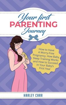 portada Your First Parenting Journey: How to Have A Worry-Free Pregnancy, How Baby Sleep Training Works and How to Succeed In Your Baby's First Year 