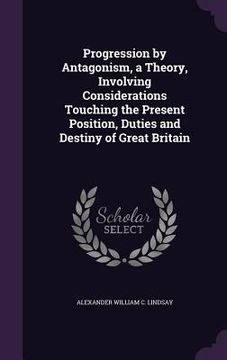 portada Progression by Antagonism, a Theory, Involving Considerations Touching the Present Position, Duties and Destiny of Great Britain (in English)