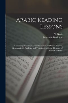 portada Arabic Reading Lessons: Consisting of Extracts From the Koran, and Other Sources, Grammatically Analysed and Translated; With the Elements of (in English)