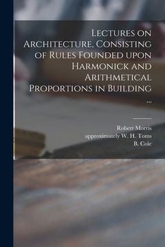 portada Lectures on Architecture, Consisting of Rules Founded Upon Harmonick and Arithmetical Proportions in Building ...