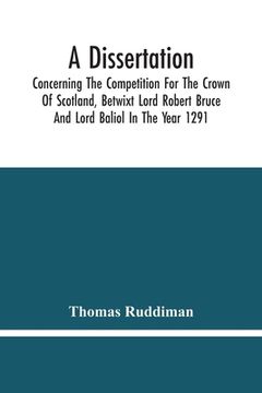 portada A Dissertation; Concerning The Competition For The Crown Of Scotland, Betwixt Lord Robert Bruce And Lord Baliol In The Year 1291; Wherein Is Proved, T
