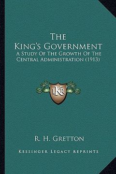 portada the king's government: a study of the growth of the central administration (1913) (en Inglés)