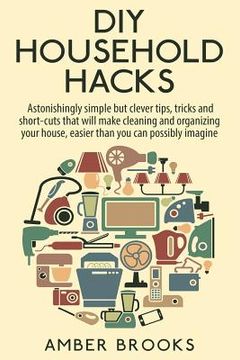 portada DIY Household Hacks: Astonishingly simple but clever tips, tricks and shortcuts that will make cleaning and organizing your house easier th (in English)