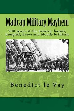 portada Madcap Military Mayhem: 200 years of the unbelievably bizarre, barmy, bungled, brave and bloody brilliant (en Inglés)