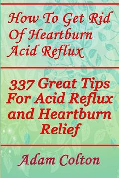 portada How To Get Rid Of Heartburn Acid Reflux: 337 Great Tips For Acid Reflux and Heartburn Relief (en Inglés)