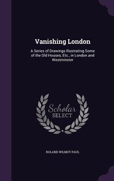 portada Vanishing London: A Series of Drawings Illustrating Some of the Old Houses, Etc., in London and Westminster