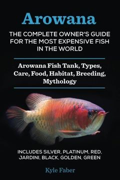 portada Arowana: The Complete Owner's Guide for the Most Expensive Fish in the World: Arowana Fish Tank, Types, Care, Food, Habitat, Breeding, Mythology - ... Platinum, Red, Jardini, Black, Golden, Green