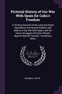 portada Pictorial History of Our War With Spain for Cuba's Freedom: A Thrilling Account of the Land and Naval Operations of American Soldiers and Sailors in O (in English)
