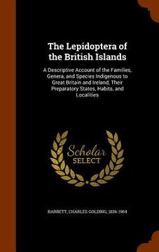 portada The Lepidoptera of the British Islands: A Descriptive Account of the Families, Genera, and Species Indigenous to Great Britain and Ireland, Their Prep (en Inglés)