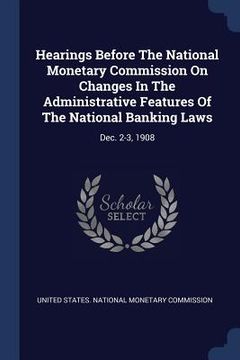 portada Hearings Before The National Monetary Commission On Changes In The Administrative Features Of The National Banking Laws: Dec. 2-3, 1908 (en Inglés)